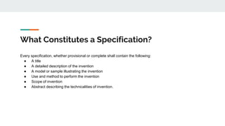 What Constitutes a Specification?
Every specification, whether provisional or complete shall contain the following:
● A title
● A detailed description of the invention
● A model or sample illustrating the invention
● Use and method to perform the invention
● Scope of invention
● Abstract describing the technicalities of invention.
 