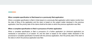 When complete specification is filed based on a previously filed application:
When a complete specification is filed in India based on a previously filed application within twelve months from
the date of filing of the application and the claim is based on the subject matter disclosed in the previous
application, then the priority date of the claims shall be the date on which the previous application was filed.
When a complete specification is filed in pursuance of further application:
When a complete specification is filed in pursuance of a further application (or divisional application) as
mentioned in sub-section (1) of section 16, and the claim is based on the subject matter disclosed in the
provisional or complete specification furnished with the previous application, then the priority date of the claim is
the date on which the previous application was filed.
 