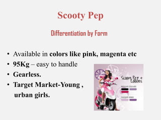 Scooty PepDifferentiation by FormAvailable in colors like pink, magenta etc95Kg – easy to handle Gearless.Target Market-Young ,    urban girls.
