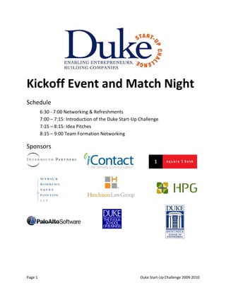 Kickoff Event and Match Night
Schedule
         6:30 - 7:00 Networking & Refreshments
         7:00 – 7:15: Introduction of the Duke Start-Up Challenge
         7:15 – 8:15: Idea Pitches
         8:15 – 9:00 Team Formation Networking

Sponsors




Page 1                                                  Duke Start-Up Challenge 2009-2010
 