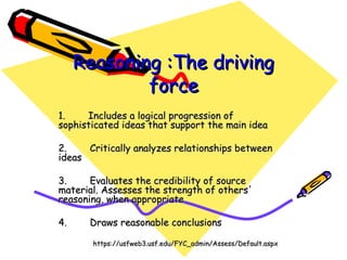 Reasoning :The driving force   1.        Includes a logical progression of  sophisticated ideas that support the main idea     2.        Critically analyzes relationships between ideas 3.        Evaluates the credibility of source material. Assesses the strength of others' reasoning, when appropriate 4.        Draws reasonable conclusions https://usfweb3.usf.edu/FYC_admin/Assess/Default.aspx 