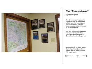 The “Checkerboard” explores the
challenges state law enforcement
officials face when patrolling over
100-square-miles of state- and
Indian-owned land, often referred to
as the checkerboard.
The story is told through the eyes of
an 8-year veteran of the State
Police and Senior Patrolman in
District 6, just west of Albuquerque.
The “Checkerboard”
by Rob Snyder
PREVIOUS NEXT1 / 22
A map hangs on the wall in District
6‟s headquarters, adjacent to
plaques with the locally supported
little league teams.
 
