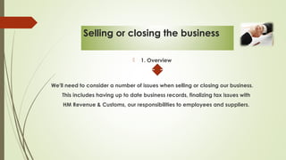 Selling or closing the business
 1. Overview
We'll need to consider a number of issues when selling or closing our business.
This includes having up to date business records, finalizing tax issues with
HM Revenue & Customs, our responsibilities to employees and suppliers.
 
