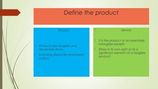 Define the product
 Product
 Products are tangible and
discernible ítems.
 Including digital-file and based
output.
 Service
 It is the product of an essentially
intangible benefit.
 Either in its own right or as a
significant element of a tangible
product.
 