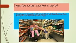 Describe target market in detail
 It is to improve the quiality of life for individuals with disabilities and others
through the use of trained assistance dogs:
 