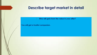 Describe target market in detail
 Who will gain from the value in your offer?
You will get a trustful companion.
 