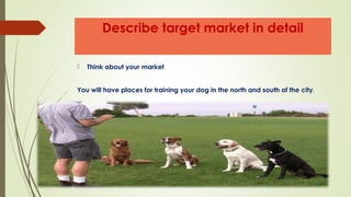 Describe target market in detail
 Think about your market
You will have places for training your dog in the north and south of the city.
 