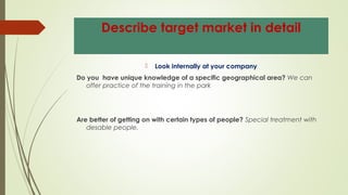 Describe target market in detail
 Look internally at your company
Do you have unique knowledge of a specific geographical area? We can
offer practice of the training in the park
Are better of getting on with certain types of people? Special treatment with
desable people.
 