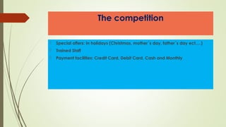 The competition
 Special offers: In holidays (Christmas, mother´s day, father´s day ect….)
 Trained Staff
 Payment facilities: Credit Card, Debit Card, Cash and Monthly
 