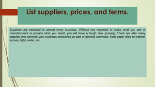 Suppliers are essential to almost every business. Without raw materials to make what you sell or
manufacturers to provide what you resell, you will have a tough time growing. There are also many
supplies and services your business consumes as part of general overhead, from paper clips to Internet
access, light, water, etc.
List suppliers, prices, and terms.
 