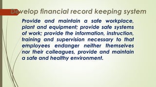 Provide and maintain a safe workplace,
plant and equipment; provide safe systems
of work; provide the information, instruction,
training and supervision necessary to that
employees endanger neither themselves
nor their colleagues, provide and maintain
a safe and healthy environment.
Develop financial record keeping system
 