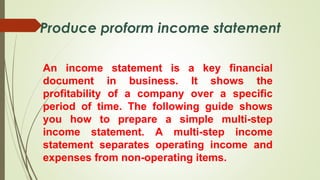 An income statement is a key financial
document in business. It shows the
profitability of a company over a specific
period of time. The following guide shows
you how to prepare a simple multi-step
income statement. A multi-step income
statement separates operating income and
expenses from non-operating items.
Produce proform income statement
 