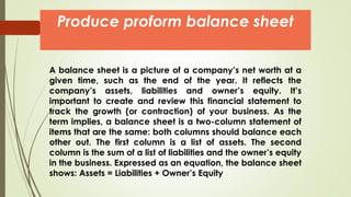 A balance sheet is a picture of a company’s net worth at a
given time, such as the end of the year. It reflects the
company’s assets, liabilities and owner’s equity. It’s
important to create and review this financial statement to
track the growth (or contraction) of your business. As the
term implies, a balance sheet is a two-column statement of
items that are the same: both columns should balance each
other out. The first column is a list of assets. The second
column is the sum of a list of liabilities and the owner’s equity
in the business. Expressed as an equation, the balance sheet
shows: Assets = Liabilities + Owner’s Equity
Produce proform balance sheet
 