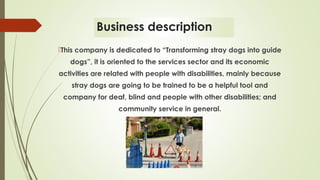 Business description
This company is dedicated to “Transforming stray dogs into guide
dogs”, it is oriented to the services sector and its economic
activities are related with people with disabilities, mainly because
stray dogs are going to be trained to be a helpful tool and
company for deaf, blind and people with other disabilities; and
community service in general.
 