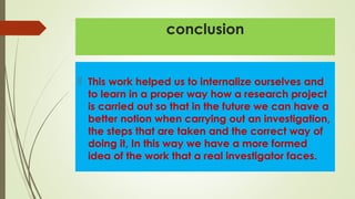 conclusion
 This work helped us to internalize ourselves and
to learn in a proper way how a research project
is carried out so that in the future we can have a
better notion when carrying out an investigation,
the steps that are taken and the correct way of
doing it, In this way we have a more formed
idea of the work that a real investigator faces.
 