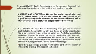 5. MANAGEMENT TEAM: We employ over 1o persons. Especially ex-
veterans with experience in dog training and service to society
6. MARKET AND COMPETITION We are the startup organization and
looking forward to earn good share of market, we have great strategies
to give tough competition. Currently we don´t have competitor and in
future we would like to capture all people that need our service
7. MARKETING •We have Adopted marketing strategies and The market
analysis table shows that in our city don´t exist an similar organization.
This is our customer base which we cater to. •We follow penetration
marketing strategy to chase for market leadership. Our company
provides coupons for customers those who reach to 500 dolars on bill.
This coupon has a unique feature of availing 30% off on overall bill on
next visit to our organization. This our promotion strategy.
Ecuador’s guide dogs provide membership card on subscription of
100 dolar for availing 10% discount on total bill.
 