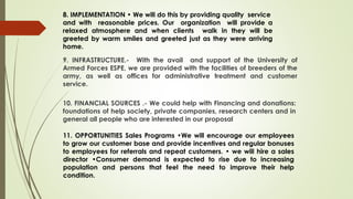 8. IMPLEMENTATION • We will do this by providing quality service
and with reasonable prices. Our organization will provide a
relaxed atmosphere and when clients walk in they will be
greeted by warm smiles and greeted just as they were arriving
home.
9. INFRASTRUCTURE.- With the avail and support of the University of
Armed Forces ESPE, we are provided with the facilities of breeders of the
army, as well as offices for administrative treatment and customer
service.
10. FINANCIAL SOURCES .- We could help with Financing and donations:
foundations of help society, private companies, research centers and in
general all people who are interested in our proposal
11. OPPORTUNITIES Sales Programs •We will encourage our employees
to grow our customer base and provide incentives and regular bonuses
to employees for referrals and repeat customers. • we will hire a sales
director •Consumer demand is expected to rise due to increasing
population and persons that feel the need to improve their help
condition.
 