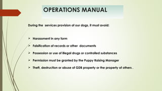 OPERATIONS MANUAL
 Harassment in any form
 Falsification of records or other documents
 Possession or use of illegal drugs or controlled substances
 Permission must be granted by the Puppy Raising Manager
 Theft, destruction or abuse of GDB property or the property of others .
During the services provision of our dogs, it must avoid:
 
