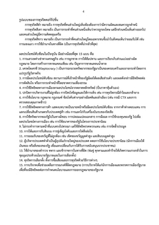 4
รูปแบบของการทุจริตคอร์รัปชั่น
การทุจริตสีดา หมายถึง การทุจริตที่คนส่วนใหญ่เห็นพ้องต้องการว่ามีความผิดและสมควรถูกตาหนิ
การทุจริตสีเทา หมายถึง เป็นการกระทาที่คนส่วนหนึ่งเห็นว่าควรถูกลงโทษ แต่อีกส่วนหนึ่งเห็นต่างออกไป
และคนส่วนใหญ่มีความคิดคลุมเครือ
การทุจริตสีขาว หมายถึง เป็นการกระทาที่คนส่วนใหญ่โดยเฉพาะชนชั้นนาในสังคมเห็นว่ายอมรับได้ เช่น
การแซงแถว การใช้อานาจในทางที่ผิด (เป็นการทุจริตที่น่ากลัวที่สุด)
ผลประโยชน์ทับซ้อนในปัจจุบัน มีอย่างน้อยที่สุด 15 แบบ คือ
1. การแสวงหค่าเช่าทางเศรษฐกิจ เช่น การผูกขาด การให้สัมปทาน และการเรียกเก็บส่วนแบ่งอย่างผิด
กฎหมาย โดยการสร้างการขาดแคลนเทียม เช่น ปัญหาการขาดแคลนน้าตาล
2. เครพโตเครซี (Kleptocracy ) เป็นการฉกฉวยทรัพยากรของรัฐมาเป็นของครอบครัวและอาจกระทาโดยการ
แปรรูปรัฐวิสาหกิจ
3. การมีผลประโยชน์ทับซ้อน สถานการณ์ที่เจ้าหน้าที่ของรัฐมีผลได้ผลเสียส่วนตัว และผลดังกล่าวมีอิทธิพลต่อ
การตัดสินใจ หรือการกระทาหน้าที่โดยขาดความเที่ยงธรรม
4. การใช้อิทธิพลทางการเมืองหาผลประโยชน์จากตลาดหลักทรัพย์ (ปั่นราคาหุ้นตัวเอง)
5. ปกปิดการบริหารงานที่ไม่ถูกต้อง การปิดบังข้อมูลและให้การเท็จ เช่น การทุจริตกรณีลาไยและกล้ายาง
6. การใช้นโยบาย กฎหมาย กฎเกณฑ์ ข้อบังคับต่างๆอย่างมีอคติและลาเอียง (เช่น กรณี CTX และการ
ตรวจสอบคุณภาพข้าว)
7. การใช้อิทธิพลทางการค้า แสดงบทบาทเป็นนายหน้าหรือมีผลประโยชน์ทับซ้อน จากกาค้าต่างตอบแทน การ
แลกเปลี่ยนสินค้าเกษตรกับประเทศคู่ค้า เช่น การแลกไก่กับเครื่องบินรบของรัสเซีย
8. การใช้ทรัพยากรของรัฐไปในทางมิชอบ การปลอมแปลงเอกสาร การฉ้อฉล การใช้กองทุนของรัฐ ไปเพื่อ
ผลประโยชน์ทางการเมือง เช่น การใช้ธนาคารของรัฐในโครงการประชานิยม
9. ไม่กระทาการตามหน้าที่แบบตรงไปตรงมา แต่ใช้ลัทธิพรรคพวกแทน เช่น การจัดฮั้วประมูล
10. การให้และการรับสินบน การขู่เข็ญบังคับและการให่สิ่งล่อใจ
11. การยอมรับของขวัญที่ไม่ถูกต้อง เช่น เช็คของขวัญมูลค่าสูง และสินบนมูลค่าสูง
12. ผู้บริหารประเทศทาตัวเป็นผู้อุปถัมภ์รายใหญ่ของประเทศ ดดยการใช้นโยบายประชานิยม (นักการเมืองให้
เงินทอง หรือสิ่งของของรัฐ เพื่อแลกเปลี่ยนกับการได้รับการสนับสนุนจากประชาชน)
13. ใช้อานาจของตารวจ ทหาร และข้าราชการในทางที่ผิด (ข่มขู่ คุกคามและทาร้ายให้เกิดความเกรงกลัวในการ
ชุมนุมประท้วงนโยบายรัฐบาลและในการเลือกตั้ง)
14. ทุจริตการเลือกตั้ง ทั้งการซื้อเสียงและการทุจริตด้วยวิธีการต่างๆ
15. การบริจาคเพื่อช่วยเหลือการรณรงค์ที่ผิดกฎหมาย (การบริจาคให้แก่นักการเมืองและพรรคการเมืองรัฐบาล
เพื่อที่จะมีอิทธิพลต่อการกาหนดนโยบายและการออกกฎหมายของรัฐบาล
 