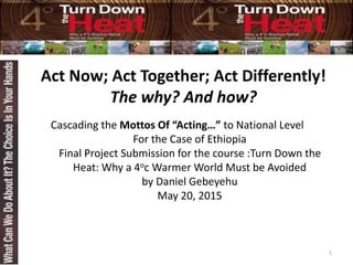 Act Now; Act Together; Act Differently!
The why? And how?
Cascading the Mottos Of “Acting…” to National Level
For the Case of Ethiopia
Final Project Submission for the course :Turn Down the
Heat: Why a 4oc Warmer World Must be Avoided
by Daniel Gebeyehu
May 20, 2015
1
 
