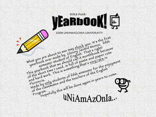 TITLE PAGE- yEaRbOoK! 2008 UNIAMAZONIA UNIVERSITY   What you are about to see may  shock  you. It’s the first yearbook ever made by  Glenny Jazmid Munoz,  fifth semester student of English. That’s right! This yearbook that we should call it monthbook because of the short time I used, is full of paste and paper cuts and hard work. This is something that’s  very rare  in Florencia. Made by  only  students of fifth semester for the enjoyment of the classmates and the teachers of the English Program. Hopefully this will be done again in years to come. uNiAmAzOnIa... 