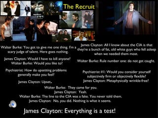 The Recruit Walter Burke: You got to give me one thing. I'm a scary judge of talent. Here goes nothing.  James Clayton: All I know about the CIA is that they're a bunch of fat, old white guys who fell asleep when we needed them most.  James Clayton: Would I have to kill anyone? Walter Burke: Would you like to?  Psychiatrist: How do upsetting problems generally make you feel? James Clayton: Upset .  Walter Burke: Rule number one: do not get caught.  Psychiatrist #1: Would you consider yourself subjectively firm or objectively flexible? James Clayton: Metaphysically wrinkle-free?  Walter Burke:  They came for you. James Clayton:  Yeah. Walter Burke: The line to the CIA was a fake. You never told them. James Clayton:  No, you did. Nothing is what it seems.  James Clayton: Everything is a test!  