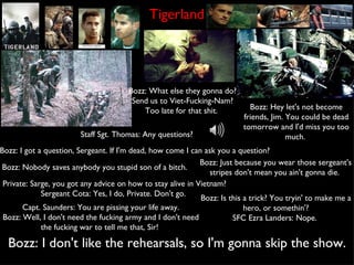 Tigerland Staff Sgt. Thomas: Any questions? Bozz: I got a question, Sergeant. If I'm dead, how come I can ask you a question?   Bozz: What else they gonna do? Send us to Viet-Fucking-Nam? Too late for that shit.  Bozz: Nobody saves anybody you stupid son of a bitch.  Bozz: Hey let's not become friends, Jim. You could be dead tomorrow and I'd miss you too much.  Private: Sarge, you got any advice on how to stay alive in Vietnam? Sergeant Cota: Yes, I do, Private. Don't go.  Bozz: Just because you wear those sergeant's stripes don't mean you ain't gonna die.  Bozz: Is this a trick? You tryin' to make me a hero, or somethin'? SFC Ezra Landers: Nope.  Bozz: I don't like the rehearsals, so I'm gonna skip the show. Capt. Saunders: You are pissing your life away. Bozz: Well, I don't need the fucking army and I don't need the fucking war to tell me that, Sir!  