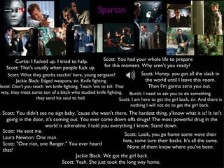 Spartan Curtis: I fucked up. I tried to help. Scott: That's usually when people fuck up.  Scott: You had your whole life to prepare for this moment. Why aren't you ready?  Scott: What they gotcha teachin' here, young sergeant? Jackie Black: Edged weapons, sir. Knife fighting. Scott: Don't you teach 'em knife fighting. Teach 'em to kill. That way, they meet some son of a bitch who studied knife fighting, they send his soul to hell.  Scott: You didn't see no sign baby, 'cause she wasn't there. The hardest thing, y'know what it is? It isn't going in the door, it's coming out. You ever come down offa drugs? The most powerful drug in the world is adrenaline. I told you everything I know. Stand down.  Scott: Honey, you got all the slack in the world until I leave this room. Then I'm gonna zero you out.  Burch: I need to ask you to do something. Scott: I am here to get the girl back, sir. And there is nothing I will not do to get the girl back.  Jackie Black: We got the girl back. Scott: Yeah. She just took the long way home.  Scott: He sent me. Laura Newton: One man. Scott: "One riot, one Ranger." You ever heard that?  Scott: Look, you go home some wave their hats, some turn their backs. It's all the same. None of them know where you've been. 