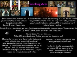 Smoking Aces Hollis Elmore: You shot me, and you murdered my friends... and you dumped us in the lake. Darwin Tremor: Pretty much.  Richard Messner: You tell me something. Is he the Rosetta Stone? He's gonna blow the lid off the last sixty years? Is he gonna show you where all the bodies are buried? Or is his ultimate worth bullshit? Utterly useless/ Darwin Tremor: Sometimes, fate just... fate just up-and-fucks you for no good reason. That the way'a the world! The way it's always gonna be. Alright then, peace bro. Stanley Locke: You are finished... Richard Messner: Look at my fucking face, you just figure that out? Messner: So you send us in there, bugles blaring, and when it bottom out, we’re the last to know! Locke: We need cohesion to move forward son, not... Messner: Oh shitcan the cue-card rhetoric and talk to me like a man.You withheld information while Carruthers lay dying in vain and in the dark. And your reasons for doing that are exactly what?  Messner: The Bureau betrayed us, you betrayed us Deputy Director!  Locke: It’s time for you to get back on a jet to DC and make no further inquiry into this matter. Is that understood Agent Messner? 