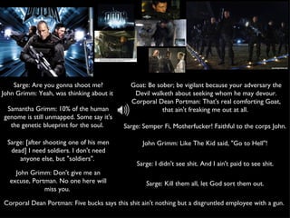 Sarge: Semper Fi, Motherfucker! Faithful to the corps John.  Sarge: Are you gonna shoot me? John Grimm: Yeah, was thinking about it  Goat: Be sober; be vigilant because your adversary the Devil walketh about seeking whom he may devour. Corporal Dean Portman: That's real comforting Goat, that ain't freaking me out at all.  Sarge: Kill them all, let God sort them out.  John Grimm: Like The Kid said, "Go to Hell"!  Sarge: I didn't see shit. And I ain't paid to see shit.  Samantha Grimm: 10% of the human genome is still unmapped. Some say it's the genetic blueprint for the soul.  John Grimm: Don't give me an excuse, Portman. No one here will miss you.  Sarge: [after shooting one of his men dead] I need soldiers. I don't need anyone else, but "soldiers".  Corporal Dean Portman: Five bucks says this shit ain't nothing but a disgruntled employee with a gun.  