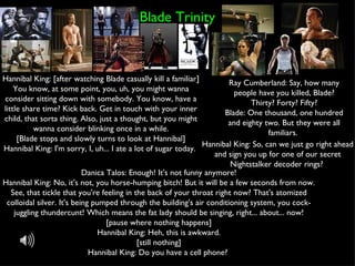 Blade Trinity Hannibal King: [after watching Blade casually kill a familiar] You know, at some point, you, uh, you might wanna consider sitting down with somebody. You know, have a little share time? Kick back. Get in touch with your inner child, that sorta thing. Also, just a thought, but you might wanna consider blinking once in a while. [Blade stops and slowly turns to look at Hannibal] Hannibal King: I'm sorry, I, uh... I ate a lot of sugar today.  Ray Cumberland: Say, how many people have you killed, Blade? Thirty? Forty? Fifty? Blade: One thousand, one hundred and eighty two. But they were all familiars.  Danica Talos: Enough! It's not funny anymore! Hannibal King: No, it's not, you horse-humping bitch! But it will be a few seconds from now. See, that tickle that you're feeling in the back of your throat right now? That's atomized colloidal silver. It's being pumped through the building's air conditioning system, you cock-juggling thundercunt! Which means the fat lady should be singing, right... about... now! [pause where nothing happens] Hannibal King: Heh, this is awkward. [still nothing] Hannibal King: Do you have a cell phone?  Hannibal King: So, can we just go right ahead and sign you up for one of our secret Nightstalker decoder rings?  