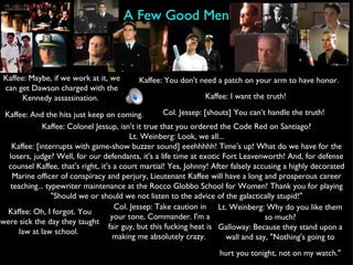 A Few Good Men Kaffee: Maybe, if we work at it, we can get Dawson charged with the Kennedy assassination.  Kaffee: You don't need a patch on your arm to have honor.  Kaffee: I want the truth! Col. Jessep: [shouts] You can’t handle the truth!   Kaffee: And the hits just keep on coming.  Kaffee: Colonel Jessup, isn't it true that you ordered the Code Red on Santiago? Lt. Weinberg: Look, we all... Kaffee: [interrupts with game-show buzzer sound] eeehhhhh! Time's up! What do we have for the losers, judge? Well, for our defendants, it's a life time at exotic Fort Leavenworth! And, for defense counsel Kaffee, that's right, it's a court martial! Yes, Johnny! After falsely accusing a highly decorated Marine officer of conspiracy and perjury, Lieutenant Kaffee will have a long and prosperous career teaching... typewriter maintenance at the Rocco Globbo School for Women! Thank you for playing "Should we or should we not listen to the advice of the galactically stupid!" Kaffee: Oh, I forgot. You were sick the day they taught law at law school.  Col. Jessep: Take caution in your tone, Commander. I'm a fair guy, but this fucking heat is making me absolutely crazy.  Lt. Weinberg: Why do you like them so much? Galloway: Because they stand upon a wall and say, "Nothing's going to hurt you tonight, not on my watch."   