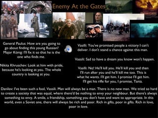 Enemy At the Gates General Paulus: How are you going to go about finding this young Russian? Major König: I'll fix it so that he is the one who finds me.  Vasilli: You've promised people a victory I can't deliver. I don't stand a chance against this man.  Vassili: Sad to have a dream you know won't happen.  Nikita Khruschev: Look at him with pride, because he's looking at you. The whole country is looking at you.  Vasilli: No! He'll kill you. He'll kill you and then I'll run after you and he'll kill me too. This is what he wants. I'll get him. I promise I'll get him. I'll get his rifle for you, I promise, Tania.  Danilov: I've been such a fool, Vassili. Man will always be a man. There is no new man. We tried so hard to create a society that was equal, where there'd be nothing to envy your neighbour. But there's always something to envy. A smile, a friendship, something you don't have and want to appropriate. In this world, even a Soviet one, there will always be rich and poor. Rich in gifts, poor in gifts. Rich in love, poor in love.  