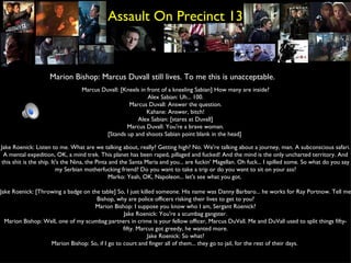 Assault On Precinct 13 Marion Bishop: Marcus Duvall still lives. To me this is unacceptable.  Marcus Duvall: [Kneels in front of a kneeling Sabian] How many are inside? Alex Sabian: Uh... 100. Marcus Duvall: Answer the question. Kahane: Answer, bitch! Alex Sabian: [stares at Duvall] Marcus Duvall: You're a brave woman. [Stands up and shoots Sabian point blank in the head]  Jake Roenick: Listen to me. What are we talking about, really? Getting high? No. We're talking about a journey, man. A subconscious safari. A mental expedition, OK, a mind trek. This planet has been raped, pillaged and fucked! And the mind is the only uncharted territory. And this shit is the ship. It's the Nina, the Pinta and the Santa Maria and you... are fuckin' Magellan. Oh fuck... I spilled some. So what do you say my Serbian motherfucking friend? Do you want to take a trip or do you want to sit on your ass? Marko: Yeah, OK, Napoleon... let's see what you got.  Jake Roenick: [Throwing a badge on the table] So, I just killed someone. His name was Danny Barbaro... he works for Ray Portnow. Tell me Bishop, why are police officers risking their lives to get to you? Marion Bishop: I suppose you know who I am, Sergant Roenick? Jake Roenick: You're a scumbag gangster. Marion Bishop: Well, one of my scumbag partners in crime is your fellow officer, Marcus DuVall. Me and DuVall used to split things fifty-fifty. Marcus got greedy, he wanted more. Jake Roenick: So what? Marion Bishop: So, if I go to court and finger all of them... they go to jail, for the rest of their days.  