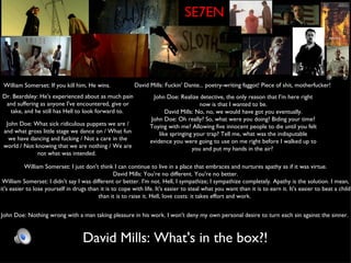 SE7EN William Somerset: If you kill him, He wins. David Mills: Fuckin' Dante... poetry-writing faggot! Piece of shit, motherfucker!  Dr. Beardsley: He's experienced about as much pain and suffering as anyone I've encountered, give or take, and he still has Hell to look forward to.  John Doe: Realize detective, the only reason that I'm here right now is that I wanted to be. David Mills: No, no, we would have got you eventually. John Doe: Oh really? So, what were you doing? Biding your time? Toying with me? Allowing five innocent people to die until you felt like springing your trap? Tell me, what was the indisputable evidence you were going to use on me right before I walked up to you and put my hands in the air?  John Doe: What sick ridiculous puppets we are / and what gross little stage we dance on / What fun we have dancing and fucking / Not a care in the world / Not knowing that we are nothing / We are not what was intended.  William Somerset: I just don't think I can continue to live in a place that embraces and nurtures apathy as if it was virtue. David Mills: You're no different. You're no better. William Somerset: I didn't say I was different or better. I'm not. Hell, I sympathize; I sympathize completely. Apathy is the solution. I mean, it's easier to lose yourself in drugs than it is to cope with life. It's easier to steal what you want than it is to earn it. It's easier to beat a child than it is to raise it. Hell, love costs: it takes effort and work.  John Doe: Nothing wrong with a man taking pleasure in his work. I won't deny my own personal desire to turn each sin against the sinner.  David Mills: What's in the box?! 