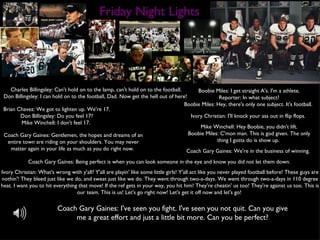 Friday Night Lights Charles Billingsley: Can't hold on to the lamp, can't hold on to the football. Don Billingsley: I can hold on to the football, Dad. Now get the hell out of here!  Boobie Miles: I get straight A's. I'm a athlete. Reporter: In what subject? Boobie Miles: Hey, there's only one subject. It's football.  Brian Chavez: We got to lighten up. We're 17. Don Billingsley: Do you feel 17? Mike Winchell: I don't feel 17.  Coach Gary Gaines: Gentlemen, the hopes and dreams of an entire town are riding on your shoulders. You may never matter again in your life as much as you do right now.  Coach Gary Gaines: Being perfect is when you can look someone in the eye and know you did not let them down.  Ivory Christian: I'll knock your ass out in flip flops.  Ivory Christian: What's wrong with y'all? Y'all are playin' like some little girls! Y'all act like you never played football before! These guys are nothin'! They bleed just like we do, and sweat just like we do. They went through two-a-days. We went through two-a-days in 110 degree heat. I want you to hit everything that move! If the ref gets in your way, you hit him! They're cheatin' us too! They're against us too. This is our team. This is us! Let's go right now! Let's get it off now and let's go!  Mike Winchell: Hey Boobie, you didn't lift. Boobie Miles: C'mon man. This is god given. The only thing I gotta do is show up.  Coach Gary Gaines: We're in the business of winning.  Coach Gary Gaines: I've seen you fight. I've seen you not quit. Can you give me a great effort and just a little bit more. Can you be perfect? 