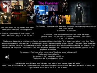The Punisher Joan: What makes you any different from them? The Punisher: They have something to lose. The Punisher: I have work to do. Read your newspaper everyday and you'll understand. Joan: Which section? The Punisher: The obituaries.  Candelaria: Vaya con Dios, Castle. Go with God. Frank Castle: God's going to sit this one out.  The Punisher: Those who do evil to others - the killers, the rapists, psychos, sadists - you will come to know me well. Frank Castle is dead. Call me... The Punisher.  The Punisher: I leave this as a declaration of intent, so no one will be confused. One: "Si vis pacem, para bellum." Latin. Boot Camp Sergeant made us recite it like a prayer. "Si vis pacem, para bellum - If you want peace, prepare for war." Two: Frank Castle is dead. He died with his family. Three: in certain extreme situations, the law is inadequate. In order to shame its inadequacy, it is necessary to act outside the law. To pursue... natural justice. This is not vengeance. Revenge is not a valid motive, it's an emotional response. No, not vengeance. Punishment.  Accountant #1: You know whose money this is? You know whose building this is? The Punisher: Howard Saint's. Accountant #2: He's gonna fuck your life up. The Punisher: He already fucked my life up.  Spacker Dave: [to Castle after being tortured] They tried to make me talk... I gave 'em nothin'... Frank Castle: You don't know me... and since I've been here I've brought ya nothin' but trouble. Why were you willing to die for me? Spacker Dave: 'Cause you're one of us... you're family.  