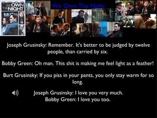 We Own The Night Joseph Grusinsky: Remember. It's better to be judged by twelve people, than carried by six.  Bobby Green: Oh man. This shit is making me feel light as a feather!  Burt Grusinsky: If you piss in your pants, you only stay warm for so long.  Joseph Grusinsky: I love you very much. Bobby Green: I love you too.  