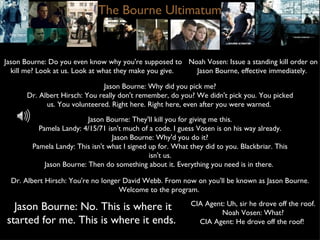 The Bourne Ultimatum Jason Bourne: Do you even know why you're supposed to kill me? Look at us. Look at what they make you give.  Noah Vosen: Issue a standing kill order on Jason Bourne, effective immediately.  CIA Agent: Uh, sir he drove off the roof. Noah Vosen: What? CIA Agent: He drove off the roof!  Jason Bourne: They'll kill you for giving me this. Pamela Landy: 4/15/71 isn't much of a code. I guess Vosen is on his way already. Jason Bourne: Why'd you do it? Pamela Landy: This isn't what I signed up for. What they did to you. Blackbriar. This isn't us. Jason Bourne: Then do something about it. Everything you need is in there.  Jason Bourne: No. This is where it started for me. This is where it ends.  Dr. Albert Hirsch: You're no longer David Webb. From now on you'll be known as Jason Bourne. Welcome to the program.  Jason Bourne: Why did you pick me? Dr. Albert Hirsch: You really don't remember, do you? We didn't pick you. You picked us. You volunteered. Right here. Right here, even after you were warned.  