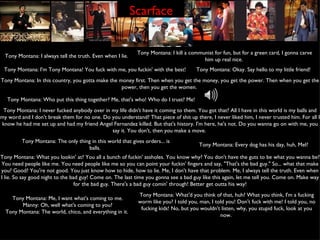 Scarface Tony Montana: I always tell the truth. Even when I lie.  Tony Montana: I kill a communist for fun, but for a green card, I gonna carve him up real nice.  Tony Montana: I'm Tony Montana! You fuck with me, you fuckin' with the best!  Tony Montana: Okay. Say hello to my little friend!  Tony Montana: In this country, you gotta make the money first. Then when you get the money, you get the power. Then when you get the power, then you get the women.  Tony Montana: Who put this thing together? Me, that's who! Who do I trust? Me!  Tony Montana: I never fucked anybody over in my life didn't have it coming to them. You got that? All I have in this world is my balls and my word and I don't break them for no one. Do you understand? That piece of shit up there, I never liked him, I never trusted him. For all I know he had me set up and had my friend Angel Fernandez killed. But that's history. I'm here, he's not. Do you wanna go on with me, you say it. You don't, then you make a move.  Tony Montana: The only thing in this world that gives orders... is balls.  Tony Montana: Every dog has his day, huh, Mel?  Tony Montana: What you lookin' at? You all a bunch of fuckin' assholes. You know why? You don't have the guts to be what you wanna be? You need people like me. You need people like me so you can point your fuckin' fingers and say, "That's the bad guy." So... what that make you? Good? You're not good. You just know how to hide, how to lie. Me, I don't have that problem. Me, I always tell the truth. Even when I lie. So say good night to the bad guy! Come on. The last time you gonna see a bad guy like this again, let me tell you. Come on. Make way for the bad guy. There's a bad guy comin' through! Better get outta his way! Tony Montana: Me, I want what's coming to me. Manny: Oh, well what's coming to you? Tony Montana: The world, chico, and everything in it.  Tony Montana: What'd you think of that, huh? What you think, I'm a fucking worm like you? I told you, man, I told you! Don't fuck with me! I told you, no fucking kids! No, but you wouldn't listen, why, you stupid fuck, look at you now.  