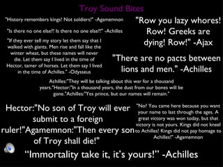 "History remembers kings! Not soldiers!" -Agamemnon  "Row you lazy whores! Row! Greeks are dying! Row!" -Ajax "If they ever tell my story let them say that I walked with giants. Men rise and fall like the winter wheat, but these names will never die. Let them say I lived in the time of Hector, tamer of horses. Let them say I lived in the time of Achilles." -Odysseus "Is there no one else?! Is there no one else?!" -Achilles Achilles:"They will be talking about this war for a thousand years."Hector:"In a thousand years, the dust from our bones will be gone."Achilles:"Yes prince, but our names will remain." "There are no pacts between lions and men." -Achilles "No? You came here because you want your name to last through the ages. A great victory was won today, but that victory is not yours. Kings did not kneel to Achilles! Kings did not pay homage to Achilles!" -Agamemnon Hector:"No son of Troy will ever submit to a foreign ruler!"Agamemnon:"Then every son of Troy shall die!"  “ Immortality take it, it’s yours!” -Achilles Troy Sound Bites 