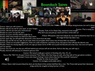 Boondock Saints Murphy: We're sorta like 7-Eleven. We're not always doing business, but we're always open. Connor: That is nicely put.  Connor: Now you will receive us. Murphy: We do not ask for your poor, or your hungry. Connor: We do not want your tired and sick. Murphy: It is your corrupt we claim. Connor: It is your evil that will be sought by us. Murphy: With every breath we shall hunt them down. Connor: Each day, we will spill their blood till it rains down from the skies. Murphy: Do not kill, do not rape, do not steal, these are principles which every man of every faith can embrace. Connor: These are not polite suggestions, these are codes of behavior and those of you that ignore them will pay the dearest cost. Murphy: There are varying degrees of evil, we urge you lesser forms of filth not to push the bounds and cross over, into true corruption, into our domain. Connor: For if you do, one day you will look behind you and you will see we three. And on that day, you will reap it. Murphy: And we will send you to whatever god you wish.  Il Duce: Whosoever shed man's blood, by man shall his blood be shed. For in the image of God may deem man.  Connor: We haven't really got a system of deciding who, Roc. It's, uh... Rocco: Me! *Me*! I'm the guy! I know everyone! Their habits, who they hang out with, who they talk to! I've got phone numbers, addresses! I know who they're fucking! I know where they live! We could kill *everyone.* Murphy: So what do you think? Connor: I'm strangely comfortable with it.  Il Duce: Never shall innocent blood be shed, yet the blood of the wicked shall flow like a river. The Three shall spread their blackened wings and be the vengeful striking hammer of God.  Murphy: Yeah, it's St. Patty's Day, everyone's Irish tonight. Why don't you just pull up a stool and have a drink with us?  