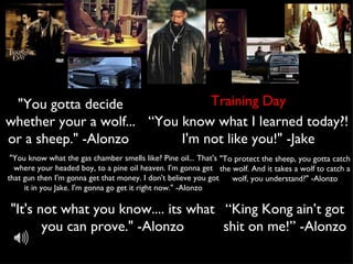 Training Day "You gotta decide whether your a wolf... or a sheep." -Alonzo  “ You know what I learned today?! I'm not like you!" -Jake "You know what the gas chamber smells like? Pine oil... That's where your headed boy, to a pine oil heaven. I'm gonna get that gun then I'm gonna get that money. I don't believe you got it in you Jake. I'm gonna go get it right now." -Alonzo "It's not what you know.... its what you can prove." -Alonzo "To protect the sheep, you gotta catch the wolf. And it takes a wolf to catch a wolf, you understand?" -Alonzo “ King Kong ain’t got shit on me!” -Alonzo 