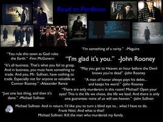 Road to Perdition “ You rule this town as God rules the Earth.” -Finn McGovern “ I'm something of a rarity.”  -Maguire “ I'm glad it's you.”  -John Rooney “ It's all business. That's what you fail to grasp. And in business, you must have something to trade. And you, Mr. Sullivan, have nothing to trade. Especially not for anyone as valuable as Connor Rooney.” -Alexander Rance Michael Sullivan: And in return, I'd like you to turn a blind eye to... what I have to do. Frank Nitti: And what is that? Michael Sullivan: Kill the man who murdered my family.  “ Just one last thing, and then it's done.” -Michael Sullivan  “ May you get to Heaven an hour before the Devil knows you're dead” -John Rooney “ A man of honor always pays his debts... and keeps his word.” -John Rooney “ There are only murderers in this room! Michael! Open your eyes! This is the life we chose, the life we lead. And there is only one guarantee: none of us will see heaven.” -John Sullivan 