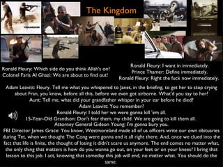 The Kingdom Ronald Fleury: Which side do you think Allah's on? Colonel Faris Al Ghazi: We are about to find out!  Adam Leavitt: Fleury. Tell me what you whispered to Janet, in the briefing, to get her to stop crying about Fran, you know, before all this, before we even got airborne. What'd you say to her? Aunt: Tell me, what did your grandfather whisper in your ear before he died? Adam Leavitt: You remember? Ronald Fleury: I told her we were gonna kill 'em all. 15-Year-Old Grandson: Don't fear them, my child. We are going to kill them all.  Attorney General Gideon Young: I'm gonna bury you. FBI Director James Grace: You know, Westmoreland made all of us officers write our own obituaries during Tet, when we thought The Cong were gonna end it all right there. And, once we clued into the fact that life is finite, the thought of losing it didn't scare us anymore. The end comes no matter what, the only thing that matters is how do you wanna go out, on your feet or on your knees? I bring that lesson to this job. I act, knowing that someday this job will end, no matter what. You should do the same.  Ronald Fleury: I want in immediately. Prince Thamer: Define immediately. Ronald Fleury: Right the fuck now immediately.  