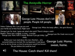 The Amityville Horror George Lutz: Houses don't kill people. People kill people.  Father Callaway: Mrs. Lutz, get you and your family out of that house. Right now!  George Lutz: Do I look nuts to you?  The House: Catch them! Kill them!  George Lutz: So, look, I gotta ask what's the catch? There's always a catch. Realtor: There was a tragedy, a crime... a murder.  George Lutz: When the body suffers... the spirit flowers.  George Lutz: Now, hold it steady. Because if you get shaky, I get shaky.  Kathy Lutz: I just read about this man, Ketcham... who tortured Indians on my land. On my basement. I read about how he slit his throat, so that his prescence would live forever. Do you believe this could be true?  George Lutz: Home, sweet, home.  