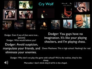 Cry Wolf Dodger: Avoid suspicion, manipulate your friends, and eliminate your enemies.  Dodger: You guys have no imagination. It's like your playing checkers, and I'm playing chess.  Dodger: Even if any of that were true... [pauses] Dodger: Who would believe you?  Owen Matthews: This is high school. Nothing's for real.  Dodger: Why don't we play the game with school? We're the wolves, they're the sheep. Mercedes: I don't think they'd all fit in the chapel.  