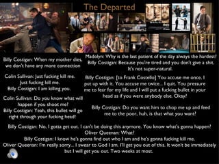 The Departed Billy Costigan: When my mother dies, we don't have any more connection Madolyn: Why is the last patient of the day always the hardest? Billy Costigan: Because you're tired and you don't give a shit. It's not super-natural.  Colin Sullivan: Just fucking kill me. Just fucking kill me. Billy Costigan: I am killing you.  Billy Costigan: [to Frank Costello] You accuse me once, I put up with it. You accuse me twice... I quit. You pressure me to fear for my life and I will put a fucking bullet in your head as if you were anybody else. Okay? Colin Sullivan: Do you know what will happen if you shoot me? Billy Costigan: Yeah, this bullet will go right through your fucking head!  Billy Costigan: No, I gotta get out. I can't be doing this anymore. You know what's gonna happen? Oliver Queenan: What? Billy Costigan: I know he's gonna find out who I am and he's gonna fucking kill me. Oliver Queenan: I'm really sorry... I swear to God I am. I'll get you out of this. It won't be immediately but I will get you out. Two weeks at most.  Billy Costigan: Do you want him to chop me up and feed me to the poor, huh, is that what you want?  