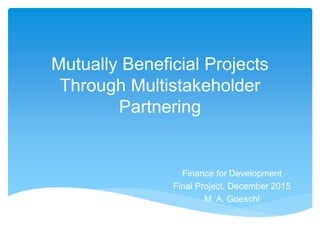 Mutually Beneficial Projects
Through Multistakeholder
Partnering
Finance for Development
Final Project, December 2015
M. A. Goeschl
 