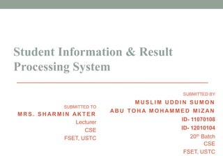 Student Information & Result
Processing System
SUBMITTED BY
M U S L I M U D D I N S U M O N
AB U TO H A M D M O S TAFA
N O M AN M I Z AN
ID- 11070108
ID- 12010104
20th Batch
CSE
FSET, USTC
SUBMITTED TO
M R S . S H AR M I N AK T E R
Lecturer
CSE
FSET, USTC
 